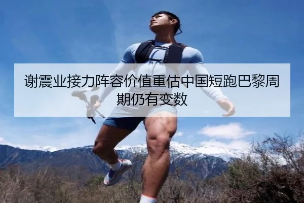 谢震业接力阵容价值重估中国短跑巴黎周期仍有变数