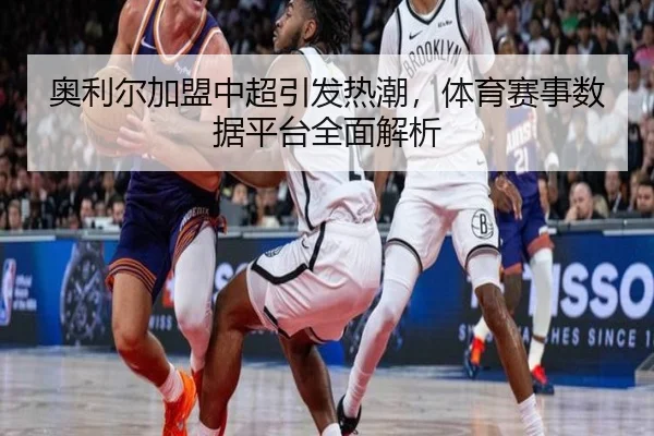 奥利尔加盟中超引发热潮，体育赛事数据平台全面解析